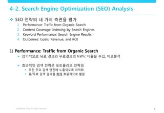 8
4-2. Search Engine Optimization (SEO) Analysis
 SEO 전략의 네 가지 측면을 평가
1. Performance: Traffic from Organic Search
2. Content Coverage: Indexing by Search Engines
3. Keyword Performance: Search Engine Results
4. Outcomes: Goals, Revenue, and ROI
1) Performance: Traffic from Organic Search
 장기적으로 유료 결과와 무료결과의 traffic 비율을 수집, 비교분석
 효과적인 검색 전략은 포트폴리오 전략임
 모든 주요 검색 엔진에 노출되도록 최적화
 유/무료 검색 결과를 함께 효율적으로 활용
 