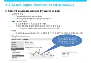 9
4-2. Search Engine Optimization (SEO) Analysis
2) Content Coverage: Indexing by Search Engines
 2가지 측정값
1. Amount of content being indexed
2. # of pages getting traffic from search engines
 Webmaster Tools
 주요 검색 엔진에서 제공되는 분석 서비스
 각 검색엔진 별로 동일한 데이터에 대한 수치가 다를 수 있음
• 검색엔진 별 crawling, page categorization 방식이 다르기 때문
 Rule
 웹사이트에 content를 계속 추가  측정값 증가 (단, 검색엔진이 최적으로 동작한다는 전제)
Contents를 추가하고 SEO 활
동을 늘렸지만, 검색엔진의
crawling 결과는 더 악화되었음
 SEO 전략 수정 필요
 
