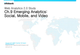 1
Smart ICT R&D Center QI team
Katarina Kim (keyofmind@infobank.net)
2014.07.23
Web Analytics 2.0 Study
Ch.9 Emerging Analytics:
Social, Mobile, and Video
 