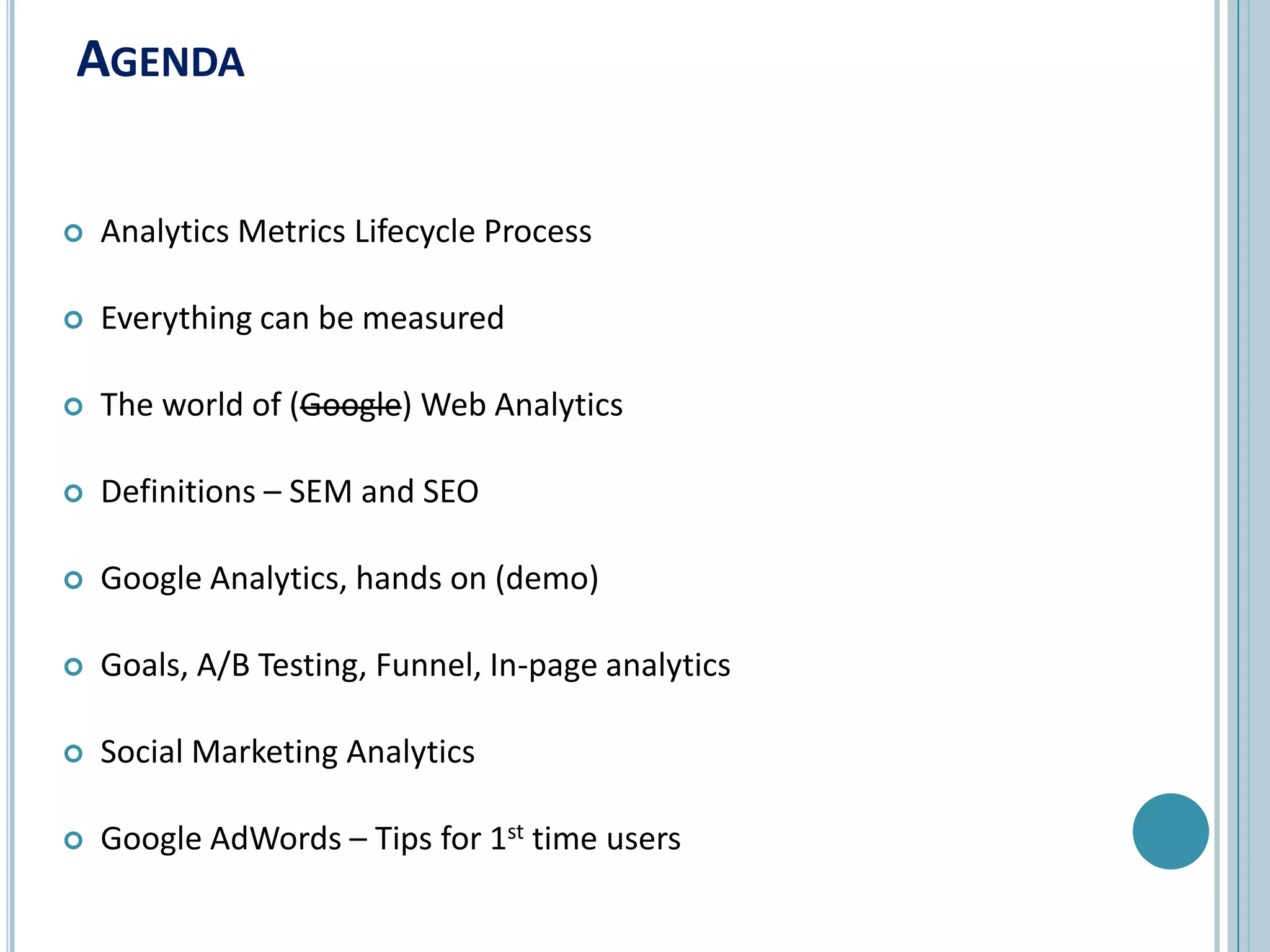 AgendaAnalytics Metrics Lifecycle ProcessEverything can be measuredThe world of (Google) Web AnalyticsDefinitions – SEM and SEOGoogle Analytics, hands on (demo)Goals, A/B Testing, Funnel, In-page analyticsSocial Marketing AnalyticsGoogle AdWords – Tips for 1st time users
