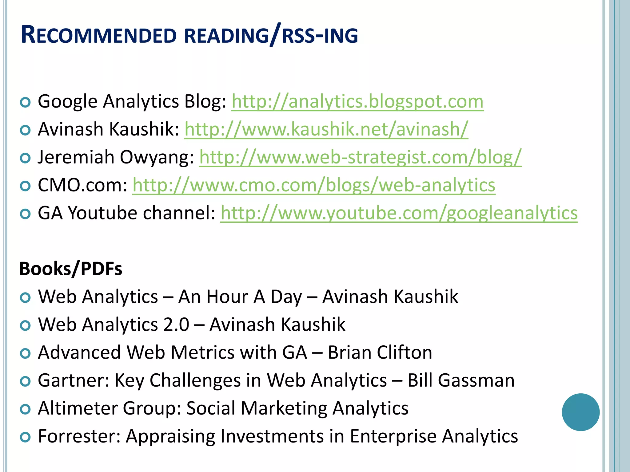 Recommended reading/rss-ingGoogle Analytics Blog: http://analytics.blogspot.comAvinashKaushik: http://www.kaushik.net/avinash/Jeremiah Owyang: http://www.web-strategist.com/blog/CMO.com: http://www.cmo.com/blogs/web-analyticsGA Youtube channel: http://www.youtube.com/googleanalyticsBooks/PDFsWeb Analytics – An Hour A Day – AvinashKaushikWeb Analytics 2.0 – AvinashKaushikAdvanced Web Metrics with GA – Brian CliftonGartner: Key Challenges in Web Analytics – Bill GassmanAltimeter Group: Social Marketing AnalyticsForrester: Appraising Investments in Enterprise Analytics