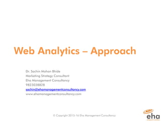Web Analytics – Approach
Dr. Sachin Mohan Bhide
Marketing Strategy Consultant
Eha Management Consultancy
9823038828
sachin@ehamanagementconsultancy.com
www.ehamanagementconsultancy.​​com
© Copyright 2015-16 Eha Management Consultancy
 