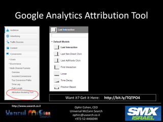 Google Analytics Attribution Tool




                           Want it? Get it Here:       http://bit.ly/TQTPO4
http://www.usearch.co.il
                                Ophir Cohen, CEO
                             Universal McCann Search
                              ophirc@usearch.co.il
                                +972-52-4466044
 