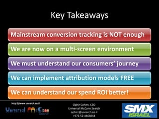 Key Takeaways
Mainstream conversion tracking is NOT enough

We are now on a multi-screen environment

We must understand our consumers’ journey

We can implement attribution models FREE

We can understand our spend ROI better!
http://www.usearch.co.il
                                 Ophir Cohen, CEO
                              Universal McCann Search
                               ophirc@usearch.co.il
                                 +972-52-4466044
 