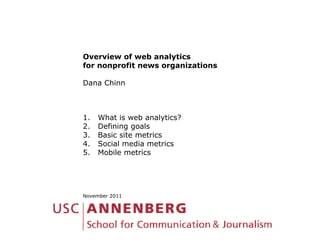 Overview of web analytics
for nonprofit news organizations

Dana Chinn



1.   What is web analytics?
2.   Defining goals
3.   Basic site metrics
4.   Social media metrics
5.   Mobile metrics




November 2011
 