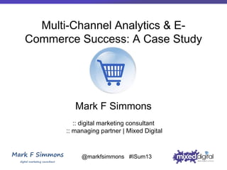 Multi-Channel Analytics & ECommerce Success: A Case Study

Mark F Simmons
:: digital marketing consultant
:: managing partner | Mixed Digital

@markfsimmons #ISum13

 