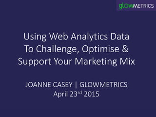 Using Web Analytics Data
To Challenge, Optimise &
Support Your Marketing Mix
JOANNE CASEY | GLOWMETRICS
April 23rd 2015
 