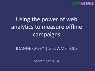 Using 
the 
power 
of 
web 
analy3cs 
to 
measure 
offline 
campaigns 
JOANNE CASEY | GLOWMETRICS 
September 2014 
 