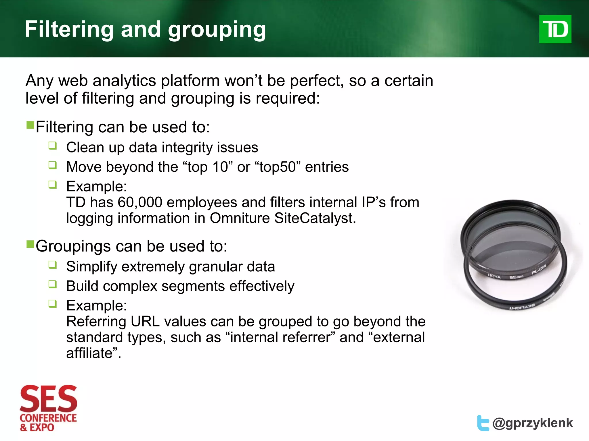 Filtering and grouping

Any web analytics platform won’t be perfect, so a certain
level of filtering and grouping is required:
Filtering   can be used to:
      Clean up data integrity issues
      Move beyond the “top 10” or “top50” entries
      Example:
       TD has 60,000 employees and filters internal IP’s from
       logging information in Omniture SiteCatalyst.
Groupings     can be used to:
      Simplify extremely granular data
      Build complex segments effectively
      Example:
       Referring URL values can be grouped to go beyond the
       standard types, such as “internal referrer” and “external
       affiliate”.



                                                                   @gprzyklenk
 