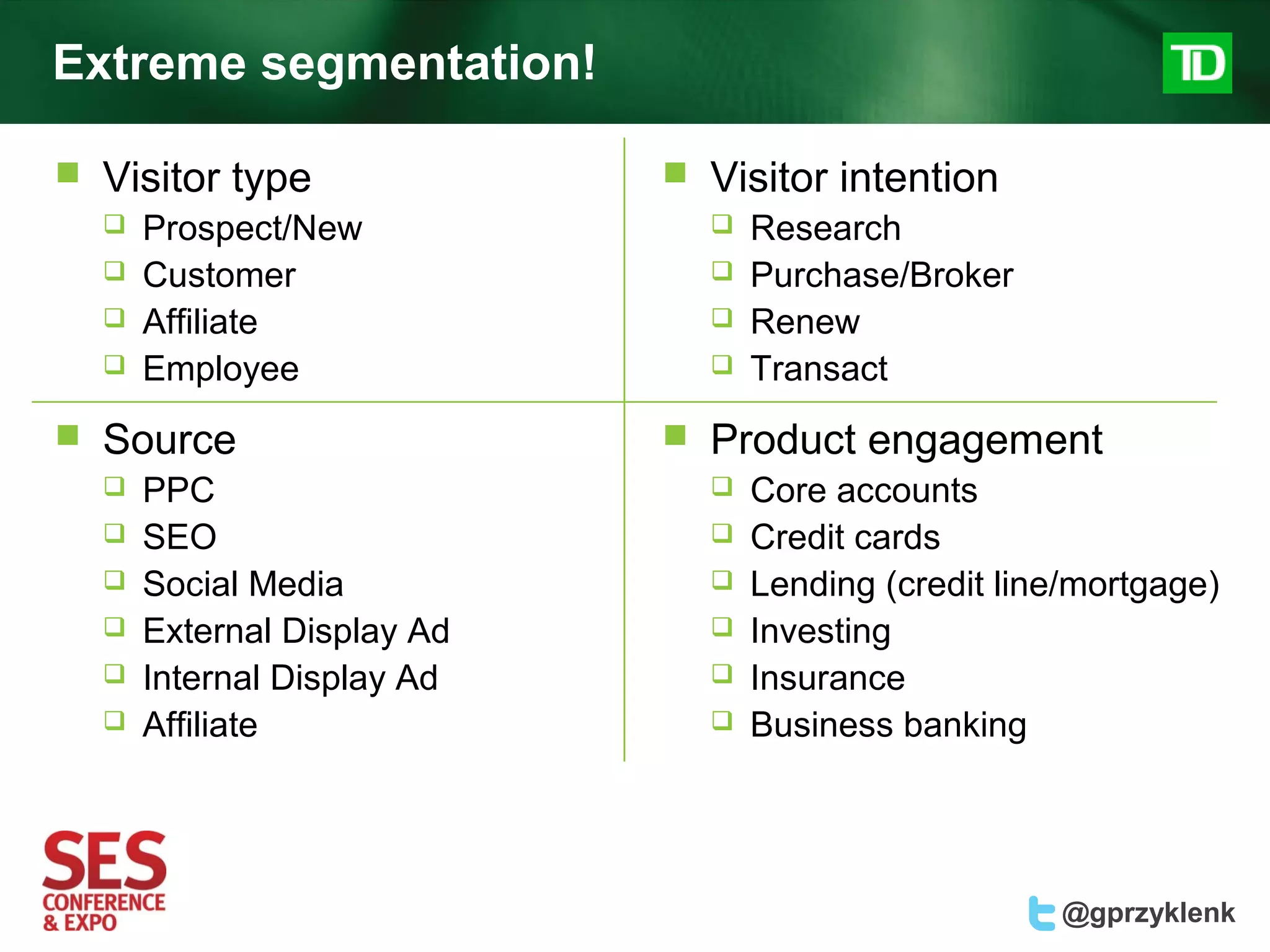 Extreme segmentation!

   Visitor type                 Visitor intention
       Prospect/New                 Research
       Customer                     Purchase/Broker
       Affiliate                    Renew
       Employee                     Transact
   Source                       Product engagement
       PPC                          Core accounts
       SEO                          Credit cards
       Social Media                 Lending (credit line/mortgage)
       External Display Ad          Investing
       Internal Display Ad          Insurance
       Affiliate                    Business banking




                                                         @gprzyklenk
 