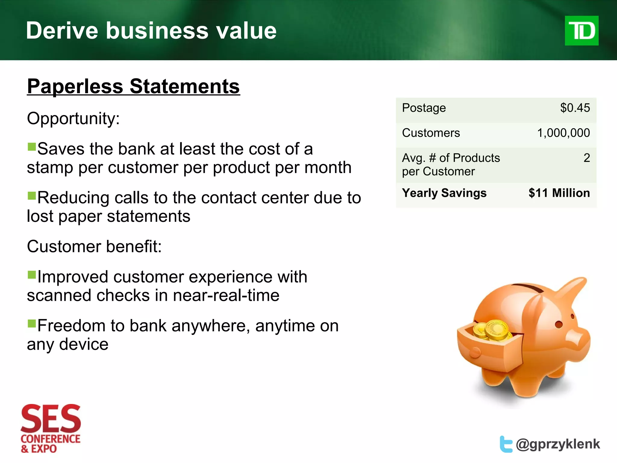 Derive business value

Paperless Statements
                                                 Postage                    $0.45
Opportunity:
                                                 Customers              1,000,000
Saves the bank at least the cost of a           Avg. # of Products             2
stamp per customer per product per month         per Customer

Reducing                                        Yearly Savings        $11 Million
            calls to the contact center due to
lost paper statements
Customer benefit:
Improved customer experience with
scanned checks in near-real-time
Freedom     to bank anywhere, anytime on
any device




                                                                      @gprzyklenk
 
