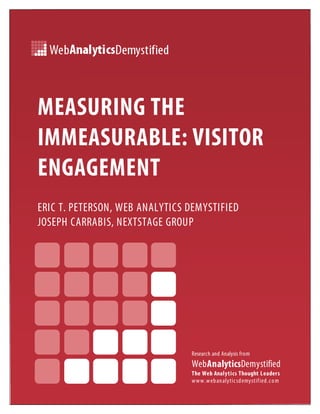 MEASURING THE
IMMEASURABLE: VISITOR
ENGAGEMENT
ERIC T. PETERSON, WEB ANALYTICS DEMYSTIFIED
JOSEPH CARRABIS, NEXTSTAGE GROUP




                                Research and Analysis from
                                WebAnalyticsDemystified
                                The Web Analytics Thought Leaders
                                w w w .w eb an alytic sd emystif ied .c o m
 