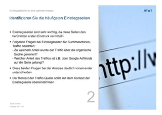6 Erfolgsfaktoren für eine optimale Analyse

Identifizieren Sie die häufigsten Einstiegsseiten

!  Einstiegsseiten sind sehr wichtig, da diese Seiten den
berühmten ersten Eindruck vermitteln
!  Folgende Fragen bei Einstiegsseiten für SuchmaschinenTraffic beachten:
- Zu welchem Anteil wurde der Traffic über die organische
Suche generiert?
- Welcher Anteil des Traffics ist z.B. über Google AdWords
auf die Seite gelangt?
!  Diese beiden Fragen bei der Analyse deutlich voneinander
unterscheiden
!  Der Kontext der Traffic-Quelle sollte mit dem Kontext der
Einstiegsseite übereinstimmen

Quelle: etracker
Copyright 2013 TWT

2

 