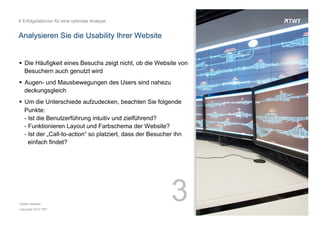 6 Erfolgsfaktoren für eine optimale Analyse

Analysieren Sie die Usability Ihrer Website

!  Die Häufigkeit eines Besuchs zeigt nicht, ob die Website von
Besuchern auch genutzt wird
!  Augen- und Mausbewegungen des Users sind nahezu
deckungsgleich
!  Um die Unterschiede aufzudecken, beachten Sie folgende
Punkte:
- Ist die Benutzerführung intuitiv und zielführend?
- Funktionieren Layout und Farbschema der Website?
- Ist der „Call-to-action“ so platziert, dass der Besucher ihn
einfach findet?

Quelle: etracker
Copyright 2013 TWT

3

 