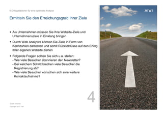 6 Erfolgsfaktoren für eine optimale Analyse

Ermitteln Sie den Erreichungsgrad Ihrer Ziele

!  Als Unternehmen müssen Sie Ihre Website-Ziele und
Unternehmensziele in Einklang bringen
!  Durch Web Analytics können Sie Ziele in Form von
Kennzahlen darstellen und somit Rückschlüsse auf den Erfolg
Ihrer eigenen Website ziehen
!  Folgende Fragen sollten Sie sich u.a. stellen:
- Wie viele Besucher abonnieren den Newsletter?
- Bei welchem Schritt brechen viele Besucher die
Registrierung ab?
- Wie viele Besucher wünschen sich eine weitere
Kontaktaufnahme?

Quelle: etracker
Copyright 2013 TWT

4

 