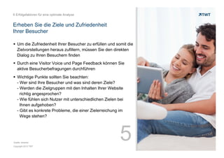6 Erfolgsfaktoren für eine optimale Analyse

Erheben Sie die Ziele und Zufriedenheit
Ihrer Besucher
!  Um die Zufriedenheit Ihrer Besucher zu erfüllen und somit die
Zielvorstellungen heraus zufiltern, müssen Sie den direkten
Dialog zu Ihren Besuchern finden
!  Durch eine Visitor Voice und Page Feedback können Sie
aktive Besucherbefragungen durchführen
!  Wichtige Punkte sollten Sie beachten:
- Wer sind Ihre Besucher und was sind deren Ziele?
- Werden die Zielgruppen mit den Inhalten Ihrer Website
richtig angesprochen?
- Wie fühlen sich Nutzer mit unterschiedlichen Zielen bei
Ihnen aufgehoben?
- Gibt es konkrete Probleme, die einer Zielerreichung im
Wege stehen?

Quelle: etracker
Copyright 2013 TWT

5

 
