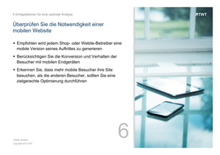 6 Erfolgsfaktoren für eine optimale Analyse

Überprüfen Sie die Notwendigkeit einer
mobilen Website
!  Empfohlen wird jedem Shop- oder Webite-Betreiber eine
mobile Version seines Auftrittes zu generieren
!  Berücksichtigen Sie die Konversion und Verhalten der
Besucher mit mobilen Endgeräten
!  Erkennen Sie, dass mehr mobile Besucher ihre Site
besuchen, als die anderen Besucher, sollten Sie eine
zielgerechte Optimierung durchführen

Quelle: etracker
Copyright 2013 TWT

6

 