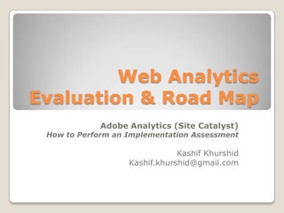 Web Analytics
Evaluation & Road Map
Adobe Analytics (Site Catalyst)

How to Perform an Implementation Assessment

Kashif Khurshid
Kashif.khurshid@gmail.com

 