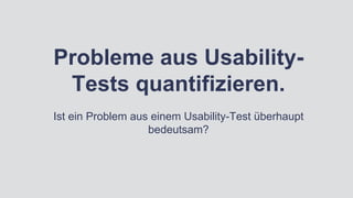 Probleme aus Usability-
Tests quantifizieren.
Ist ein Problem aus einem Usability-Test überhaupt
bedeutsam?
 