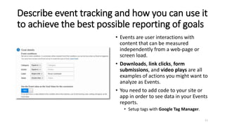 Describe event tracking and how you can use it
to achieve the best possible reporting of goals
• Events are user interactions with
content that can be measured
independently from a web-page or
screen load.
• Downloads, link clicks, form
submissions, and video plays are all
examples of actions you might want to
analyze as Events.
• You need to add code to your site or
app in order to see data in your Events
reports.
• Setup tags with Google Tag Manager.
11
 