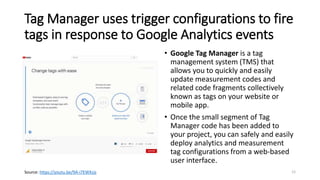 Tag Manager uses trigger configurations to fire
tags in response to Google Analytics events
• Google Tag Manager is a tag
management system (TMS) that
allows you to quickly and easily
update measurement codes and
related code fragments collectively
known as tags on your website or
mobile app.
• Once the small segment of Tag
Manager code has been added to
your project, you can safely and easily
deploy analytics and measurement
tag configurations from a web-based
user interface.
12Source: https://youtu.be/9A-i7EWXzjs
 