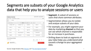 Segments are subsets of your Google Analytics
data that help you to analyze sessions or users
• Segment: A subset of sessions or
users that share common attributes.
• Segmentation allows you to isolate
and analyze subsets of your data.
• For example, you might segment your
data by marketing channel so that you
can see which channel is responsible
for an increase in purchases.
• Drilling down to look at segments of
your data helps you understand what
caused a change to your aggregated
data.
Sources: Google Analytics Help, Glossary, and “The new Segment Builder” 4
 
