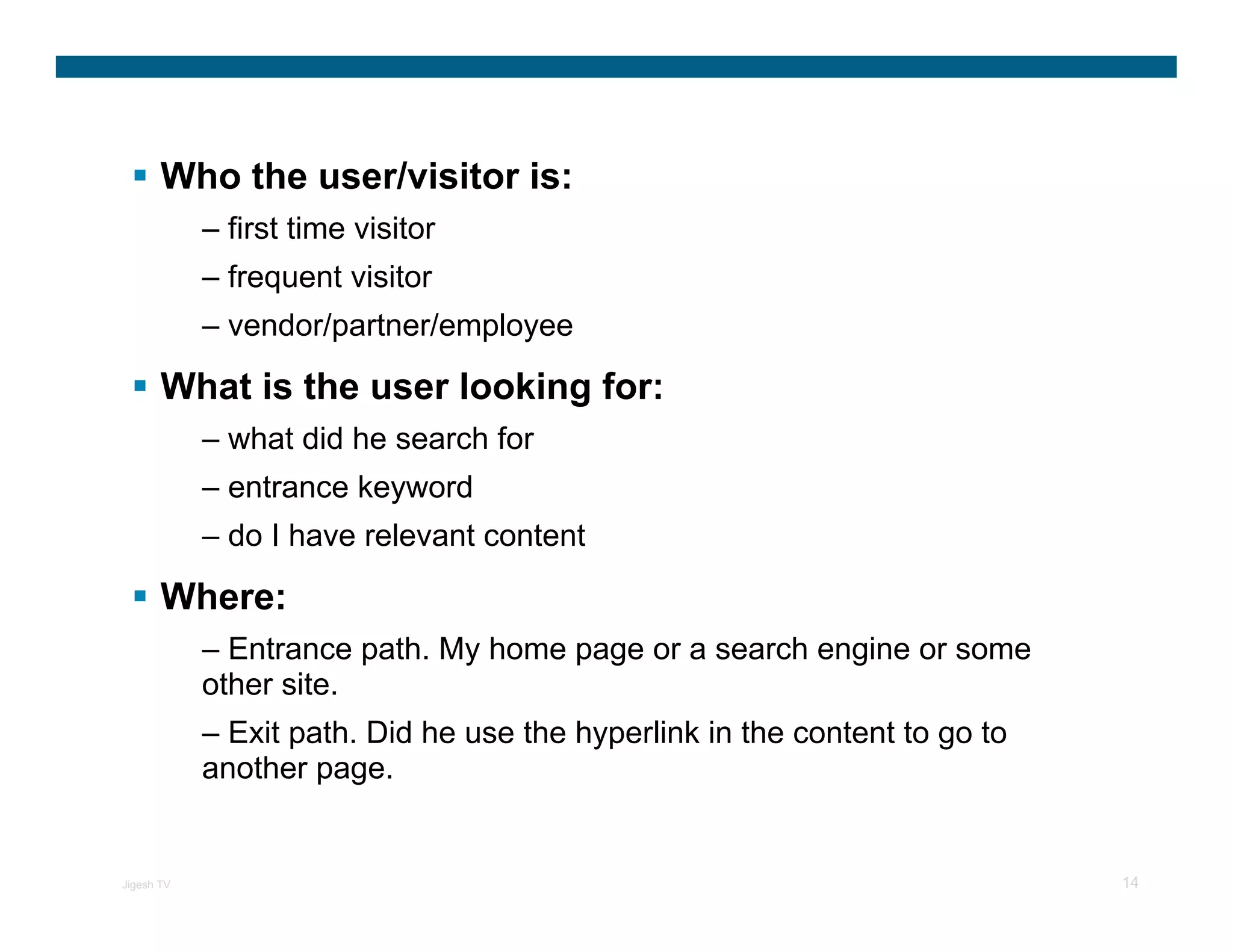 Who the user/visitor is:
            – first time visitor
            – frequent visitor
            – vendor/partner/employee

       What is the user looking for:
            – what did he search for
            – entrance keyword
            – do I have relevant content

       Where:
            – Entrance path. My home page or a search engine or some
            other site.
            – Exit path. Did he use the hyperlink in the content to go to
            another page.


Jigesh TV                                                                   14
 