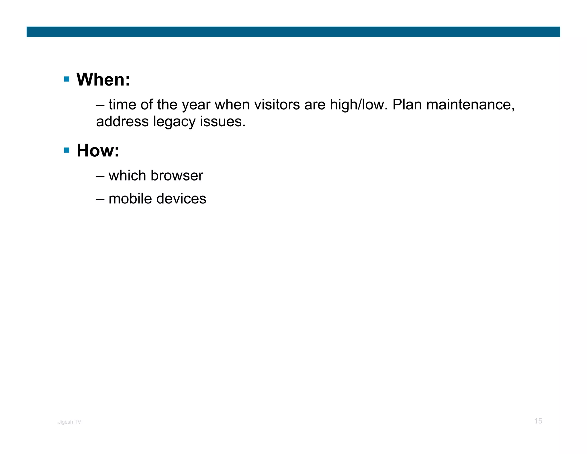 When:
            – time of the year when visitors are high/low. Plan maintenance,
            address legacy issues.

       How:
            – which browser
            – mobile devices




Jigesh TV                                                                      15
 