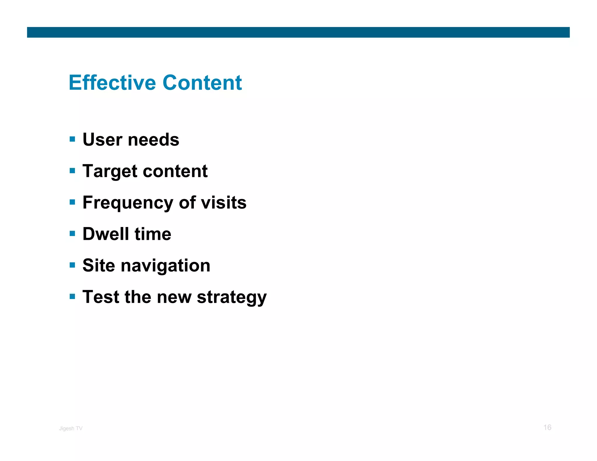 Effective Content

        User needs
        Target content
        Frequency of visits
        Dwell time
        Site navigation
        Test the new strategy




Jigesh TV                       16
 