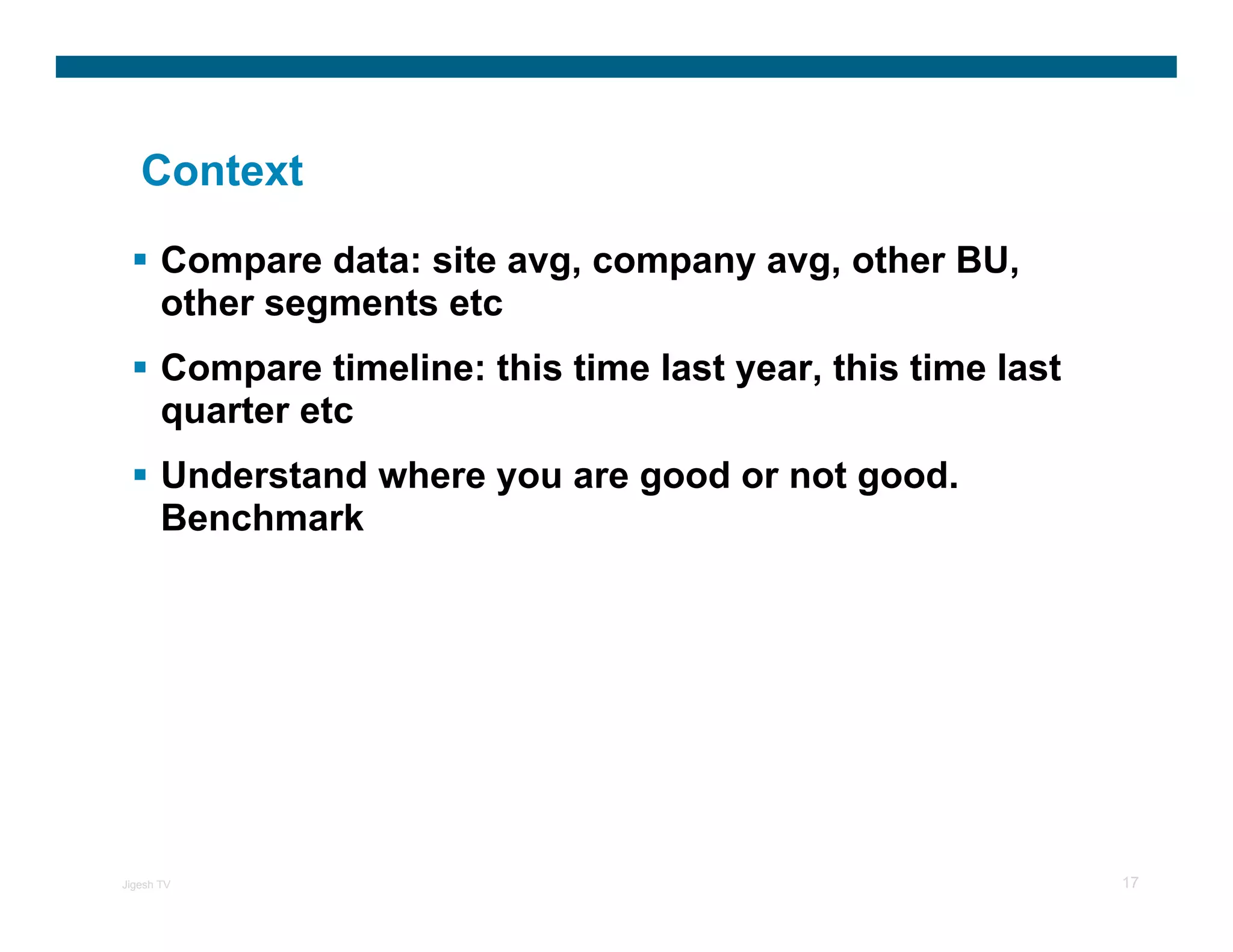 Context

       Compare data: site avg, company avg, other BU,
       other segments etc
       Compare timeline: this time last year, this time last
       quarter etc
       Understand where you are good or not good.
       Benchmark




Jigesh TV                                                      17
 
