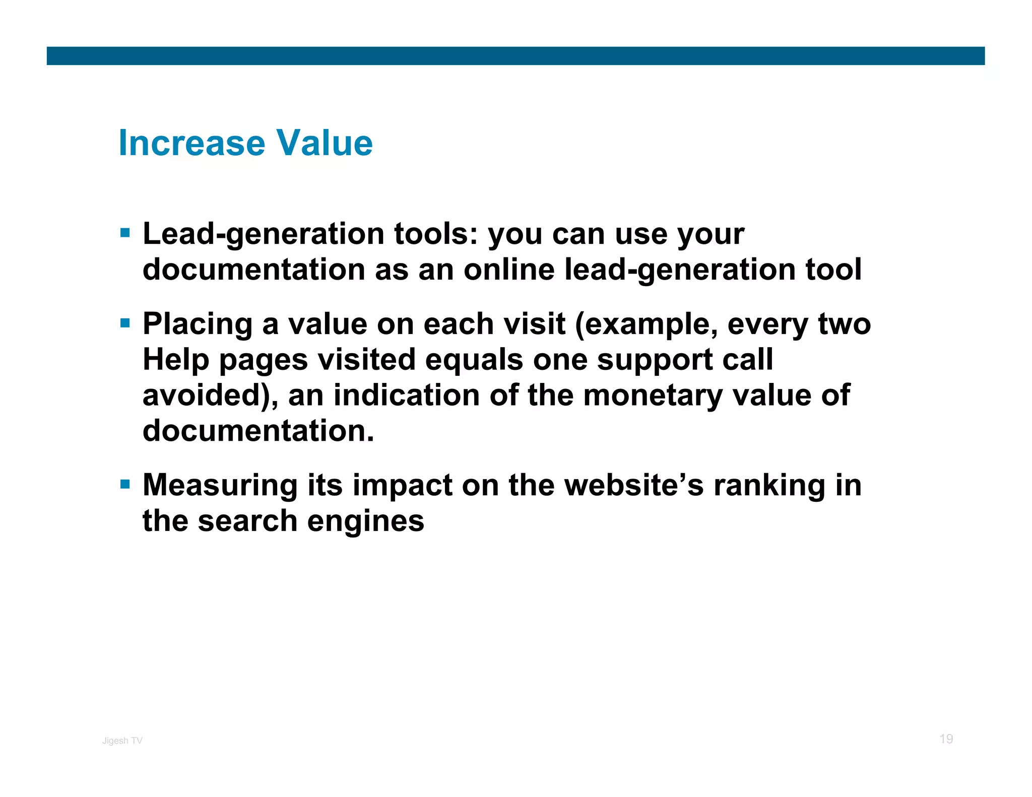 Increase Value

        Lead-generation tools: you can use your
        documentation as an online lead-generation tool
        Placing a value on each visit (example, every two
        Help pages visited equals one support call
        avoided), an indication of the monetary value of
        documentation.
        Measuring its impact on the website’s ranking in
        the search engines




Jigesh TV                                                   19
 