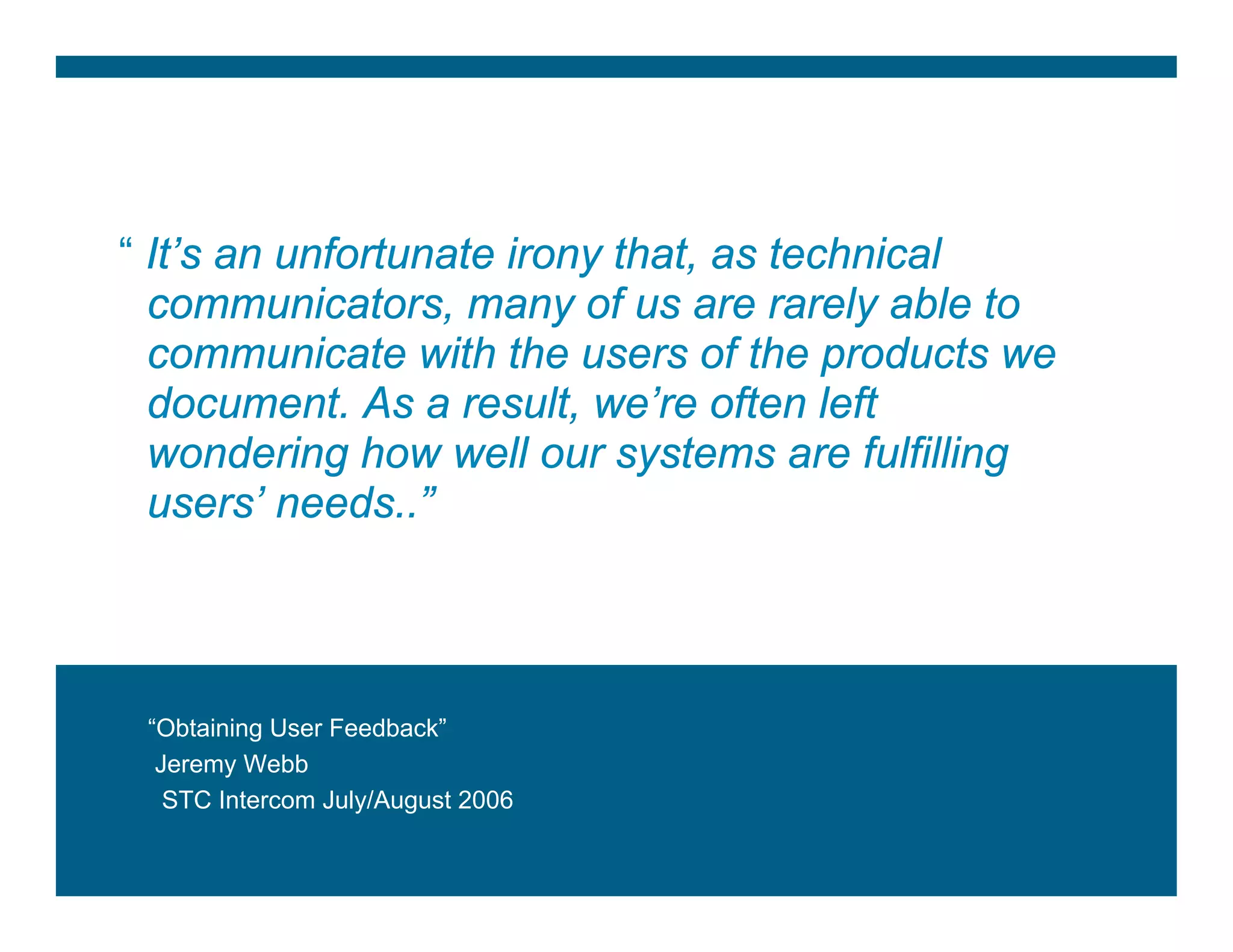 “ It’s an unfortunate irony that, as technical
  communicators, many of us are rarely able to
  communicate with the users of the products we
  document. As a result, we’re often left
  wondering how well our systems are fulfilling
  users’ needs..”




    “Obtaining User Feedback”
     Jeremy Webb
      STC Intercom July/August 2006


Jigesh TV                                         2
 