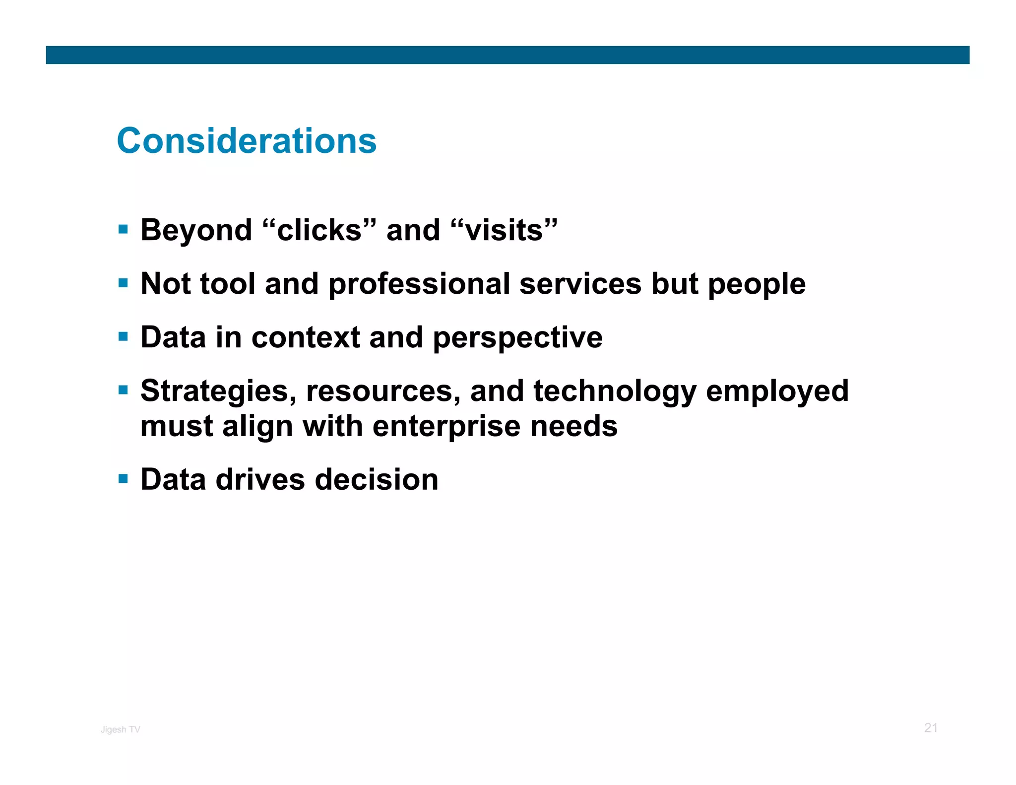 Considerations

        Beyond “clicks” and “visits”
        Not tool and professional services but people
        Data in context and perspective
        Strategies, resources, and technology employed
        must align with enterprise needs
        Data drives decision




Jigesh TV                                                21
 