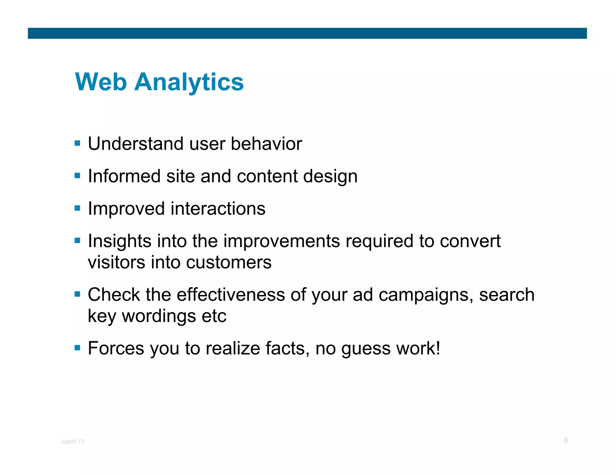 Web Analytics

            Understand user behavior
            Informed site and content design
            Improved interactions
            Insights into the improvements required to convert
            visitors into customers
            Check the effectiveness of your ad campaigns, search
            key wordings etc
            Forces you to realize facts, no guess work!



Jigesh TV                                                          8
 