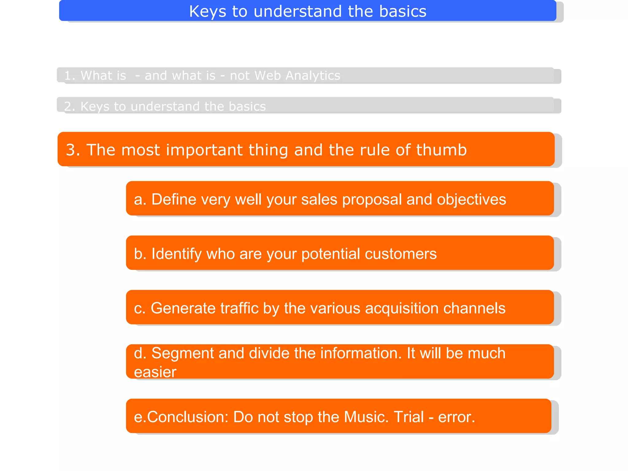 3. The most important thing and the rule of thumb a. Define very well your sales proposal and objectives b. Identify who are your potential customers 2. Keys to understand the basics   1. What is  - and what is - not Web Analytics e.Conclusion: Do not stop the Music. Trial - error. c.  Generate  traffic by the various acquisition channels d. Segment and divide the information. It will be much easier 