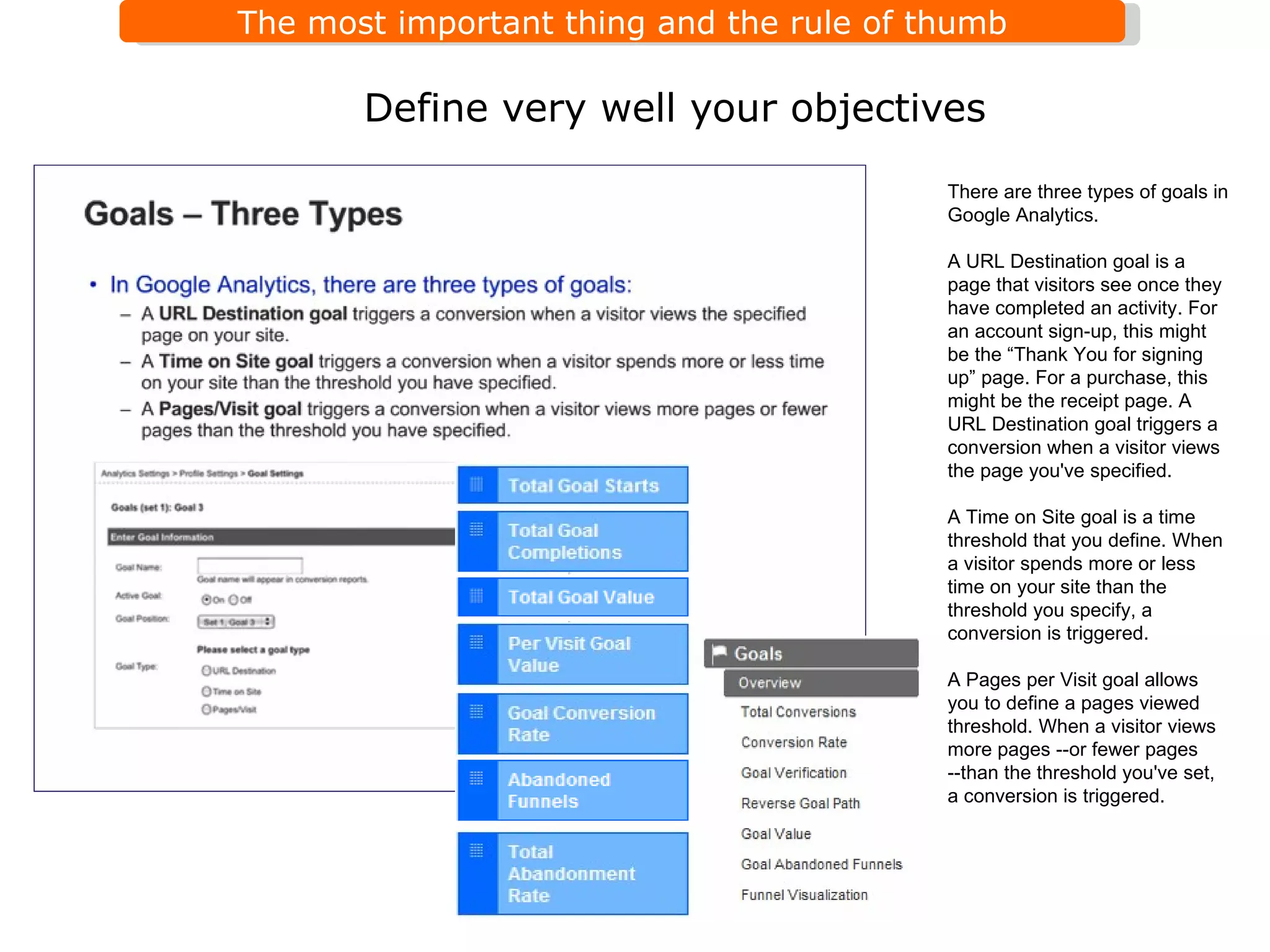 Define very well your objectives There are three types of goals in Google Analytics. A URL Destination goal is a page that visitors see once they have completed an activity. For an account sign-up, this might be the  “ Thank You for signing up ”  page. For a purchase, this might be the receipt page. A URL Destination goal triggers a conversion when a visitor views the page you've specified. A Time on Site goal is a time threshold that you define. When a visitor spends more or less time on your site than the threshold you specify, a conversion is triggered. A Pages per Visit goal allows you to define a pages viewed threshold. When a visitor views more pages --or fewer pages --than the threshold you've set, a conversion is triggered. 