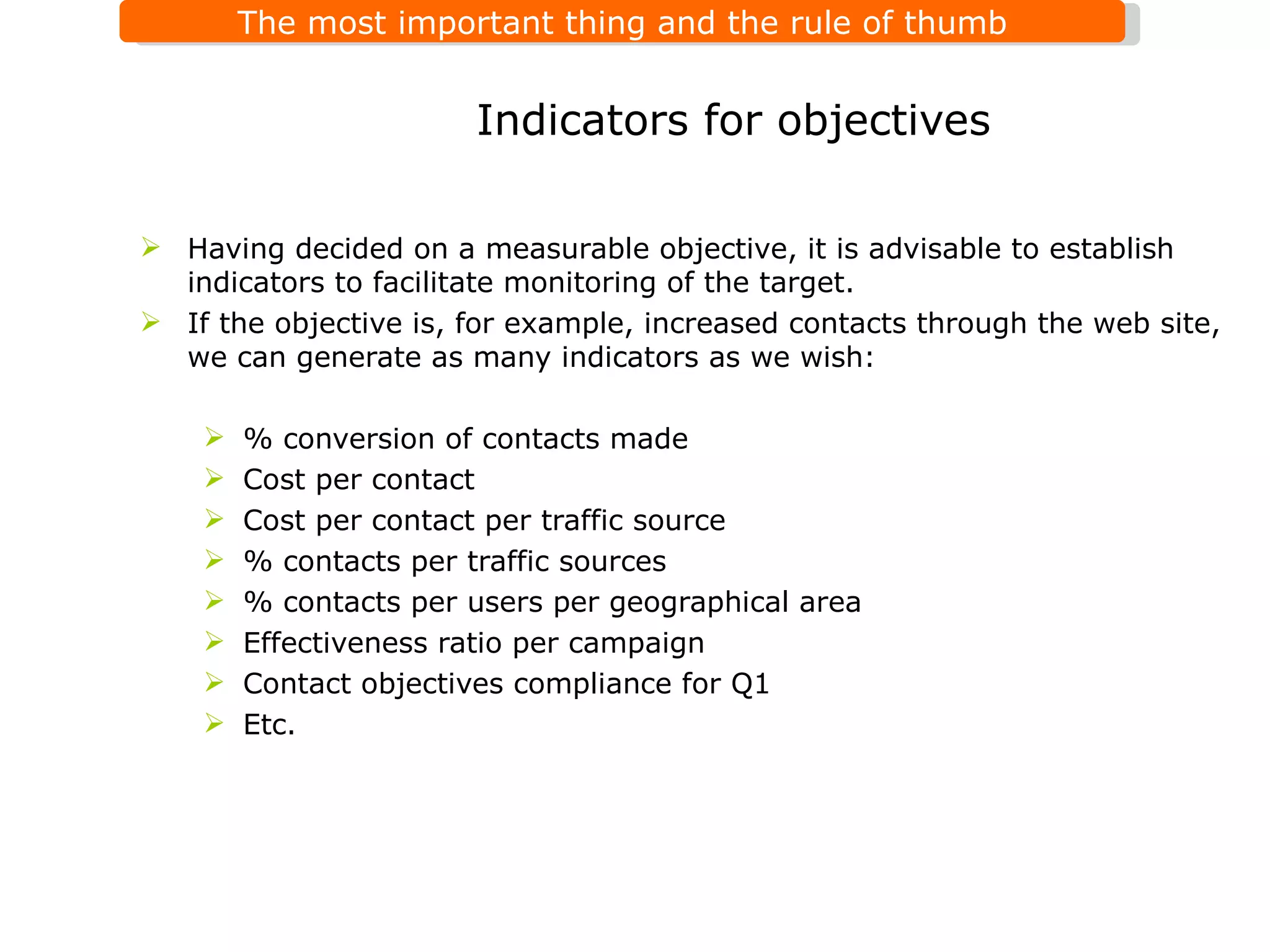 Having decided on a measurable objective, it is advisable to establish indicators to facilitate monitoring of the target. If the objective is, for example, increased contacts through the web site, we can generate as many indicators as we wish:  % conversion of contacts made Cost per contact Cost per contact per traffic source % contacts per traffic sources % contacts per users per geographical area Effectiveness ratio per campaign Contact objectives compliance for Q1 Etc. Indicators for objectives  