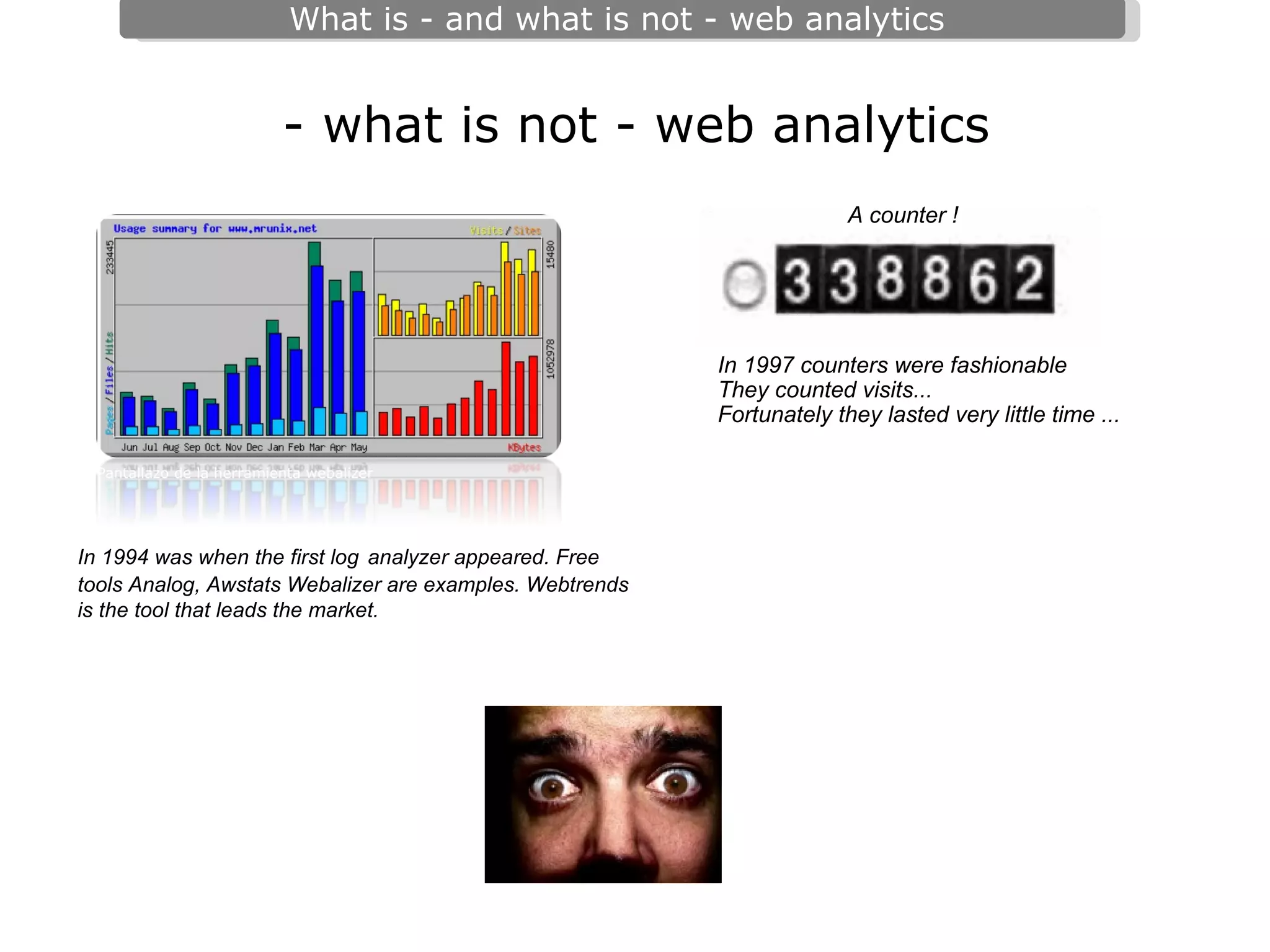 - what is not - web analytics Pantallazo de la herramienta webalizer A counter ! In 1997 counters were fashionable They counted visits... Fortunately they lasted very little time ...  In 1994 was when the first log   analyzer appeared. Free tools Analog, Awstats Webalizer are examples. Webtrends is the tool that leads the market.  