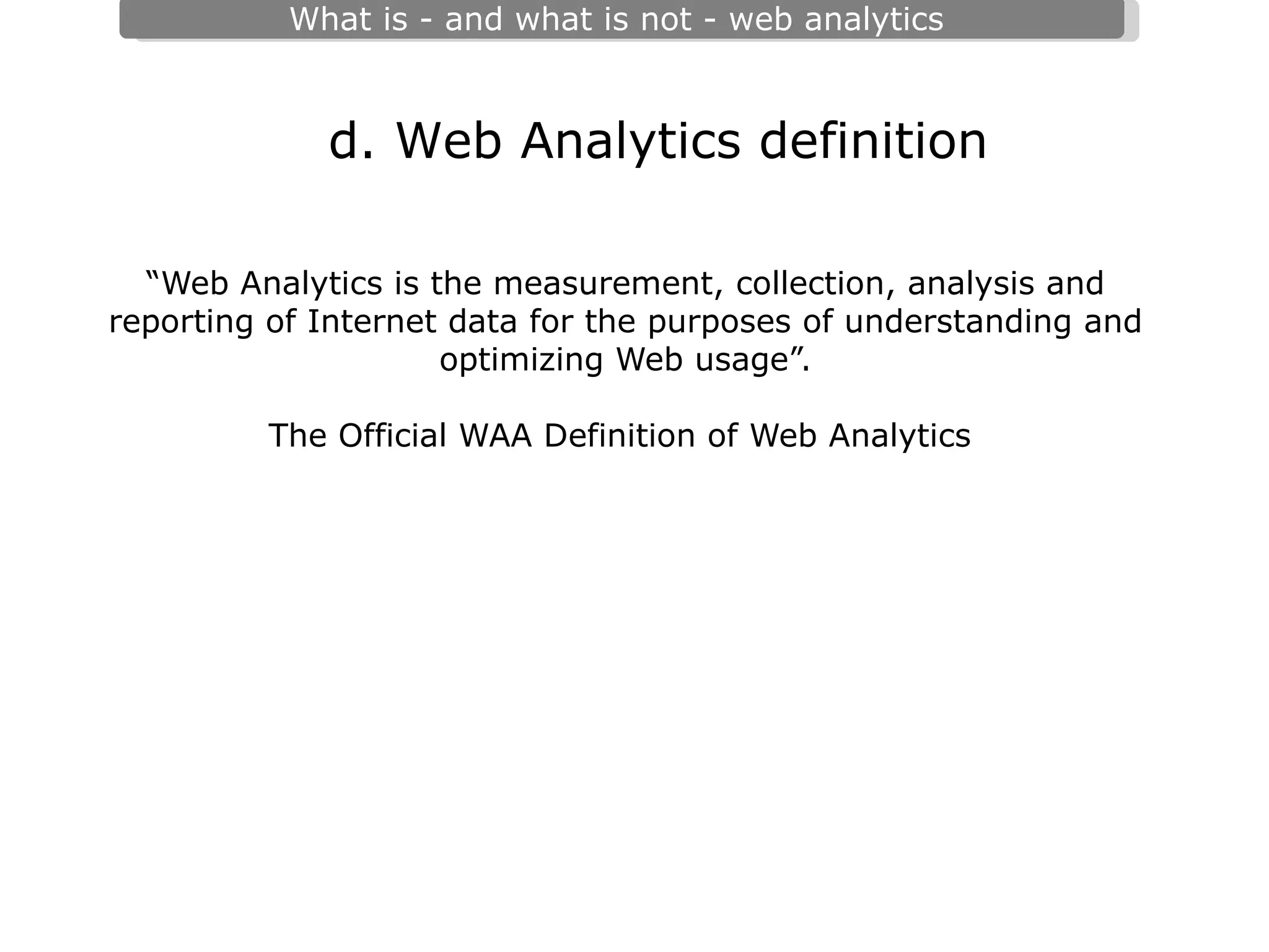 “ Web Analytics is the measurement, collection, analysis and reporting of Internet data for the purposes of understanding and optimizing Web usage”.   The Official WAA Definition of Web Analytics   d. Web Analytics definition 