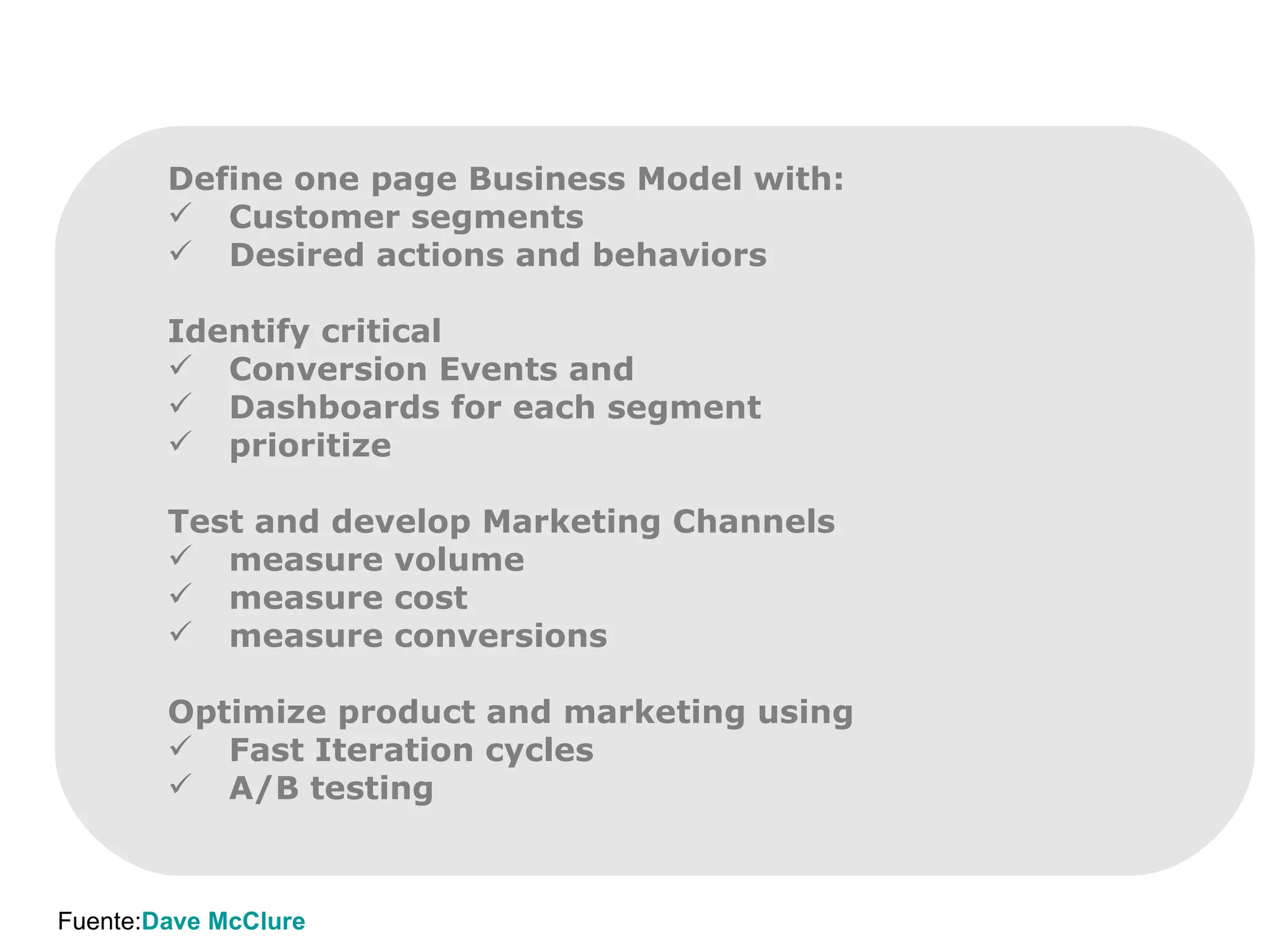 Define one page Business Model with: Customer segments Desired actions and behaviors Identify critical Conversion Events and  Dashboards for each segment prioritize Test and develop Marketing Channels measure volume measure cost measure conversions Optimize product and marketing using Fast Iteration cycles A/B testing Fuente: Dave McClure 