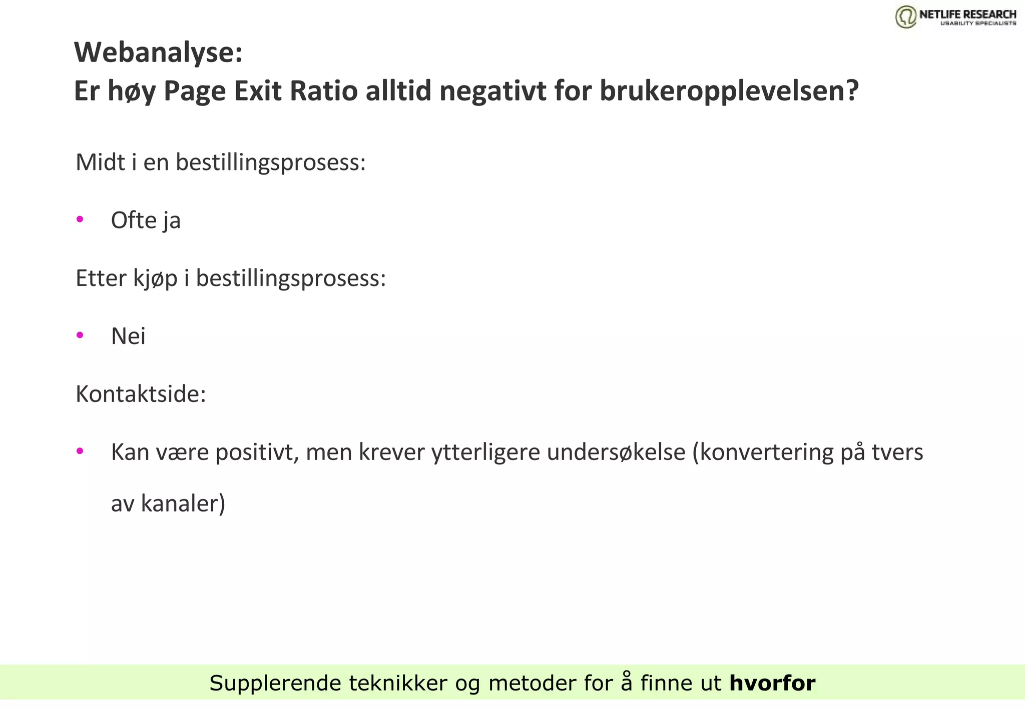 Webanalyse: Er høy Page Exit Ratio alltid negativt for brukeropplevelsen? Midt i en bestillingsprosess:  Ofte ja Etter kjøp i bestillingsprosess: Nei Kontaktside:  Kan være positivt, men krever ytterligere undersøkelse (konvertering på tvers av kanaler) Supplerende teknikker og metoder for å finne ut  hvorfor 