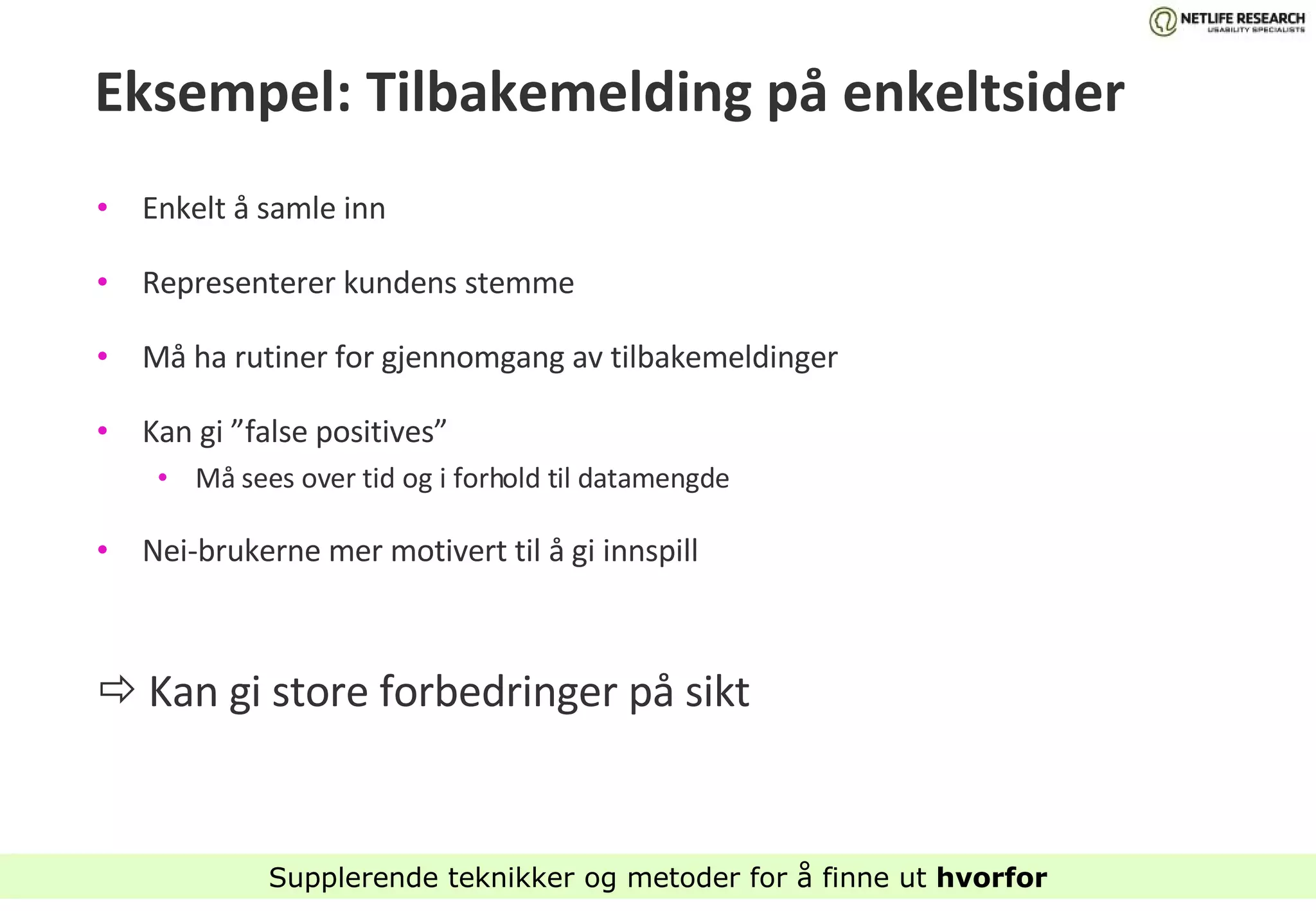 Eksempel: Tilbakemelding på enkeltsider Enkelt å samle inn Representerer kundens stemme Må ha rutiner for gjennomgang av tilbakemeldinger Kan gi ”false positives”  Må sees over tid og i forhold til datamengde Nei-brukerne mer motivert til å gi innspill    Kan gi store forbedringer på sikt Supplerende teknikker og metoder for å finne ut  hvorfor 