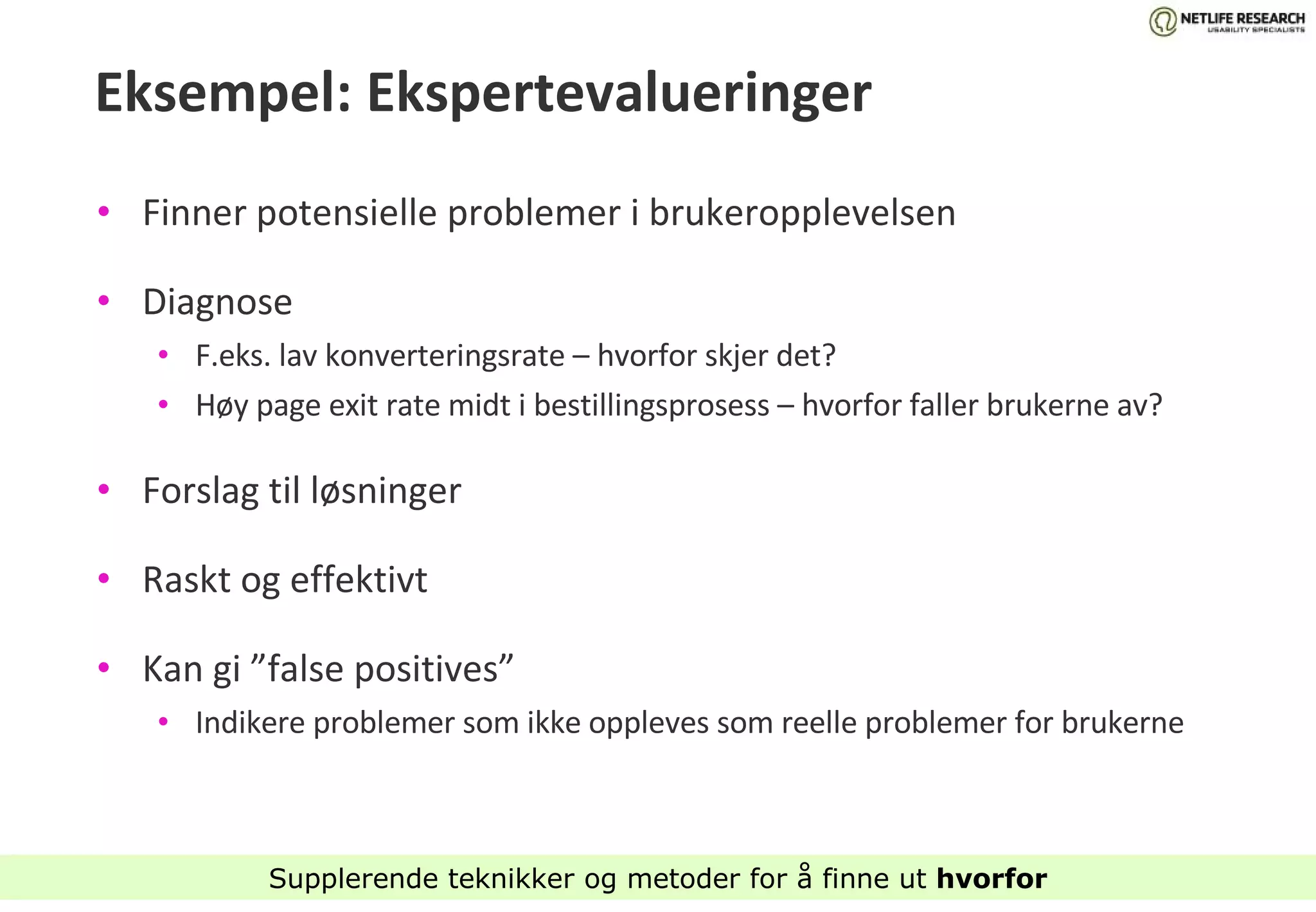 Eksempel: Ekspertevalueringer Finner potensielle problemer i brukeropplevelsen Diagnose F.eks. lav konverteringsrate – hvorfor skjer det? Høy page exit rate midt i bestillingsprosess – hvorfor faller brukerne av? Forslag til løsninger Raskt og effektivt Kan gi ”false positives”  Indikere problemer som ikke oppleves som reelle problemer for brukerne  Supplerende teknikker og metoder for å finne ut  hvorfor 