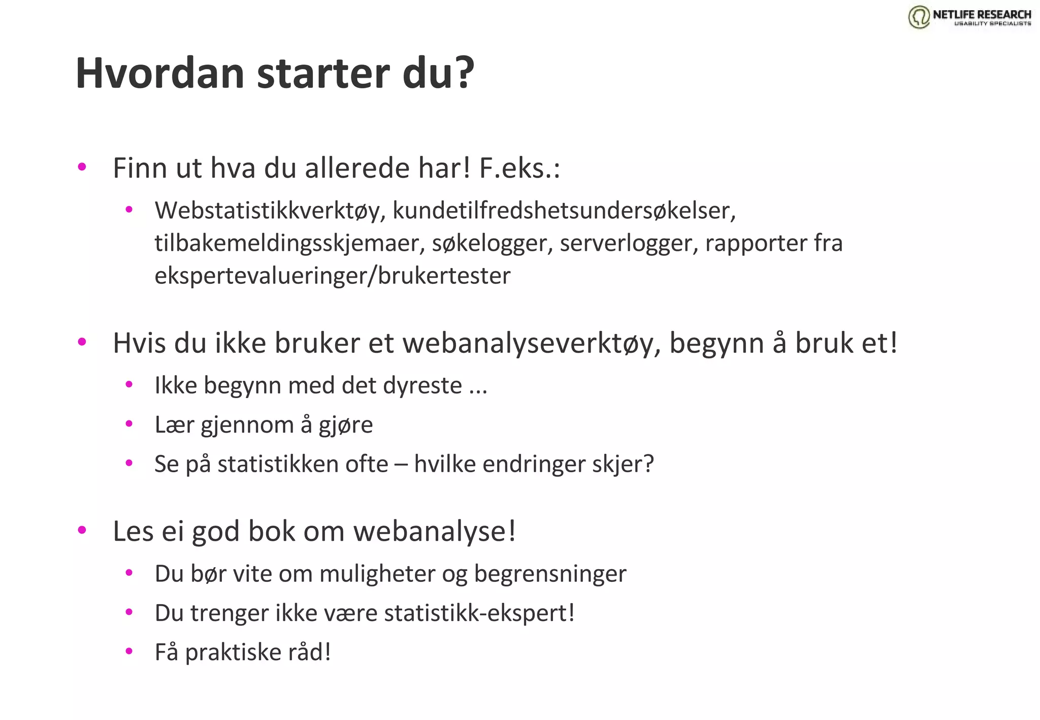 Hvordan starter du? Finn ut hva du allerede har! F.eks.: Webstatistikkverktøy, kundetilfredshetsundersøkelser, tilbakemeldingsskjemaer, søkelogger, serverlogger, rapporter fra ekspertevalueringer/brukertester Hvis du ikke bruker et webanalyseverktøy, begynn å bruk et! Ikke begynn med det dyreste ... Lær gjennom å gjøre Se på statistikken ofte – hvilke endringer skjer? Les ei god bok om webanalyse! Du bør vite om muligheter og begrensninger Du trenger ikke være statistikk-ekspert! Få praktiske råd! 