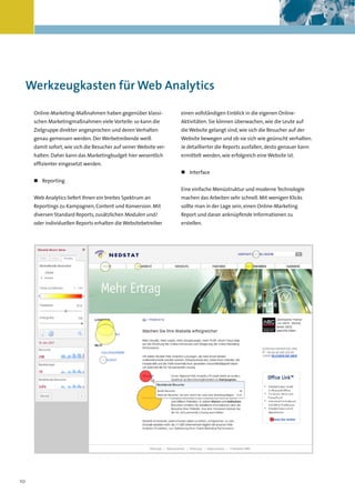Kapitelüberschrift




 Werkzeugkasten für Web Analytics

     Online-Marketing-Maßnahmen haben gegenüber klassi-            einen vollständigen Einblick in die eigenen Online-
     schen Marketingmaßnahmen viele Vorteile: so kann die          Aktivitäten. Sie können überwachen, wie die Leute auf
     Zielgruppe direkter angesprochen und deren Verhalten          die Website gelangt sind, wie sich die Besucher auf der
     genau gemessen werden. Der Werbetreibende weiß                Website bewegen und ob sie sich wie geünscht verhalten.
     damit sofort, wie sich die Besucher auf seiner Website ver-   Je detaillierter die Reports ausfallen, desto genauer kann
     halten. Daher kann das Marketingbudget hier wesentlich        ermittelt werden, wie erfolgreich eine Website ist.
     effizienter eingesetzt werden.
                                                                   „ Interface
     „ Reporting
                                                                   Eine einfache Menüstruktur und moderne Technologie
     Web Analytics liefert Ihnen ein breites Spektrum an           machen das Arbeiten sehr schnell. Mit wenigen Klicks
     Reportings zu Kampagnen, Content und Konversion. Mit          sollte man in der Lage sein, einen Online-Marketing
     diversen Standard Reports, zusätzlichen Modulen und/          Report und daran anknüpfende Informationen zu
     oder individuellen Reports erhalten die Websitebetreiber      erstellen.




10
 