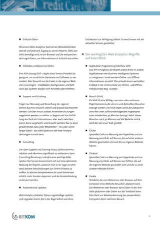 Kapitelüberschrift




„ Echtzeit-Daten                                               Extrakosten zur Verfügung stehen. So wird immer mit der
                                                               aktuellen Version gearbeitet.
Mit einem Web-Analytics-Tool hat der Websitebetreiber
überall und jederzeit Zugang zu seinen Reports. Alles was
dafür benötigt wird, ist ein Browser und die entsprechen-    „ Die wichtigsten Web Analytics-Begriffe
den Login-Daten, um Informationen in Echtzeit abzurufen.       auf einen Blick

„ Schnelles, einfaches Einrichten                              „ Application Programming Interface (API)
                                                                  Das API ermöglicht, die Report-Daten direkt in andere
Eine ASP-Lösung (ASP = Application Service Provider) ist          Applikationen wie Business Intelligence Systeme
geeignet, um zusätzliche Hardware und Software zu ver-            zu integrieren. Somit werden Online- und Offline-
meiden. Man braucht nur die Codes in die eigenen Web-             Informationen vernetzt. Dies erlaubt einen wertvollen
sites einzufügen – Installation, Konfiguration und Soft-          Einblick in die Unterschiede von Online- und Offline-
ware des Systems werden vom Anbieter übernommen.                  Interessenten bzw. -Kunden.


„ Support und Schulung                                         „ Besuch (Visit)
                                                                  Ein Visit ist eine Abfolge von einer oder mehreren
Fragen zur Messung und Bewertung des eigenen                      PageImpressions, die von ein und demselben Besucher
Online-Business müssen schnell und präzise beantwortet            erzeugt werden. Der Visit endet, wenn die Zeitspanne
werden. Darüber hinaus sollten Anwenderschulungen                 zwischen zwei aufeinanderfolgenden PageImpres-
angeboten werden, so sollten zu Beginn und zur Einfüh-            sions mindestens 30 Minuten beträgt. Kehrt dieser
rung des Tools im Unternehmen, aber auch zwischen-                Besucher nach 30 Minuten auf die Website zurück,
durch, Kurse angeboten und besucht werden. Nur so wird            wird dies als neuer Visit gezählt.
gewährleistet, dass jeder Mitarbeiter – neu oder schon
länger dabei – das volle Spektrum der Web-Analyse-             „ Clickin
Leistungen nutzen kann.                                           Spezieller Code zur Messung von Hyperlinks und zur
                                                                  Messung von Klicks auf Banner, die auf einer anderen
„ Consulting                                                      Website geschaltet sind und die zur eigenen Website
                                                                  führen.
Um über Support und Training hinaus Online-Kommu-
nikation und eBusiness signifikant zu verbessern, kann         „ Clickout
Consulting/Beratung zusätzlich eine wichtige Rolle                Spezieller Code zur Messung von Hyperlinks und zur
spielen. Der Service konzentriert sich auf eine optimierte        Messung von Klicks auf Banner von Dritten, die auf
Nutzung der Reports, wodurch man in die Lage versetzt             der eigenen Website geschaltet sind und die zu einer
wird, bessere Entscheidungen zur Online-Präsenz zu                anderen Website führen.
treffen. So können beispielsweise die Lead-Konversion
erhöht, mehr Kunden akquiriert und die Kundenbindung           „ Cookie
verbessert werden.                                                Textdatei, die vom Webserver oder Browser auf dem
                                                                  Computer eines Website-Besuchers platziert wird.
„ Automatische Updates                                            Der Webserver oder Browser kann Daten in der Text-
                                                                  datei platzieren oder Daten aus der Textdatei lesen.
Web Analytics-Anbieter führen regelmäßige Updates                 Dies dient zur Wiedererkennung des verwendeten
und Upgrades durch, die in der Regel sofort und ohne              Computers beim nächsten Besuch.




                                                                                                                          11
 