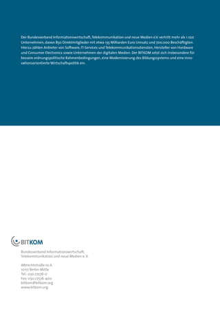 Der Bundesverband Informationswirtschaft, Telekommunikation und neue Medien e.V. vertritt mehr als 1.100
Unternehmen, davon 850 Direktmitglieder mit etwa 135 Milliarden Euro Umsatz und 700.000 Beschäftigten.
Hierzu zählen Anbieter von Software, IT-Services und Telekommunikationsdiensten, Hersteller von Hardware
und Consumer Electronics sowie Unternehmen der digitalen Medien. Der BITKOM setzt sich insbesondere für
bessere ordnungspolitische Rahmenbedingungen, eine Modernisierung des Bildungssystems und eine inno-
vationsorientierte Wirtschaftspolitik ein.




Bundesverband Informationswirtschaft,
Telekommunikation und neue Medien e. V.

Albrechtstraße 10 A
10117 Berlin-Mitte
Tel.: 03o.27576-0
Fax: 030.27576-400
bitkom@bitkom.org
www.bitkom.org
 