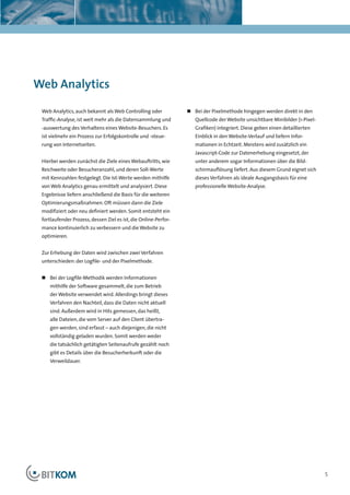 Kapitelüberschrift




Web Analytics

 Web Analytics, auch bekannt als Web Controlling oder            „ Bei der Pixelmethode hingegen werden direkt in den
 Traffic-Analyse, ist weit mehr als die Datensammlung und           Quellcode der Website unsichtbare Minibilder (1-Pixel-
 -auswertung des Verhaltens eines Website-Besuchers. Es             Grafiken) integriert. Diese geben einen detaillierten
 ist vielmehr ein Prozess zur Erfolgskontrolle und -steue-          Einblick in den Website-Verlauf und liefern Infor-
 rung von Internetseiten.                                           mationen in Echtzeit. Meistens wird zusätzlich ein
                                                                    Javascript-Code zur Datenerhebung eingesetzt, der
 Hierbei werden zunächst die Ziele eines Webauftritts, wie          unter anderem sogar Informationen über die Bild-
 Reichweite oder Besucheranzahl, und deren Soll-Werte               schirmauflösung liefert. Aus diesem Grund eignet sich
 mit Kennzahlen festgelegt. Die Ist-Werte werden mithilfe           dieses Verfahren als ideale Ausgangsbasis für eine
 von Web Analytics genau ermittelt und analysiert. Diese            professionelle Website-Analyse.
 Ergebnisse liefern anschließend die Basis für die weiteren
 Optimierungsmaßnahmen. Oft müssen dann die Ziele
 modifiziert oder neu definiert werden. Somit entsteht ein
 fortlaufender Prozess, dessen Ziel es ist, die Online-Perfor-
 mance kontinuierlich zu verbessern und die Website zu
 optimieren.


 Zur Erhebung der Daten wird zwischen zwei Verfahren
 unterschieden: der Logfile- und der Pixelmethode.


 „ Bei der Logfile-Methodik werden Informationen
    mithilfe der Software gesammelt, die zum Betrieb
    der Website verwendet wird. Allerdings bringt dieses
    Verfahren den Nachteil, dass die Daten nicht aktuell
    sind. Außerdem wird in Hits gemessen, das heißt,
    alle Dateien, die vom Server auf den Client übertra-
    gen werden, sind erfasst – auch diejenigen, die nicht
    vollständig geladen wurden. Somit werden weder
    die tatsächlich getätigten Seitenaufrufe gezählt noch
    gibt es Details über die Besucherherkunft oder die
    Verweildauer.




                                                                                                                             5
 