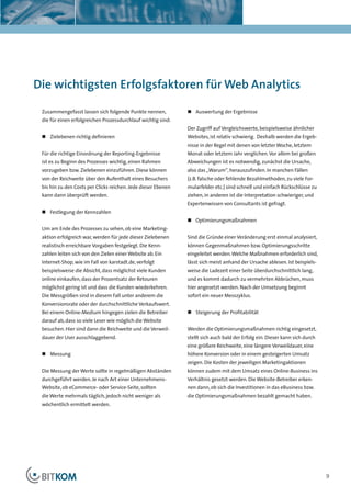 Kapitelüberschrift




Die wichtigsten Erfolgsfaktoren für Web Analytics

 Zusammengefasst lassen sich folgende Punkte nennen,           „ Auswertung der Ergebnisse
 die für einen erfolgreichen Prozessdurchlauf wichtig sind:
                                                               Der Zugriff auf Vergleichswerte, beispielsweise ähnlicher
 „ Zielebenen richtig definieren                               Websites, ist relativ schwierig. Deshalb werden die Ergeb-
                                                               nisse in der Regel mit denen von letzter Woche, letztem
 Für die richtige Einordnung der Reporting-Ergebnisse          Monat oder letztem Jahr verglichen. Vor allem bei großen
 ist es zu Beginn des Prozesses wichtig, einen Rahmen          Abweichungen ist es notwendig, zunächst die Ursache,
 vorzugeben bzw. Zielebenen einzuführen. Diese können          also das „Warum“, herauszufinden. In manchen Fällen
 von der Reichweite über den Aufenthalt eines Besuchers        (z.B. falsche oder fehlende Bezahlmethoden, zu viele For-
 bis hin zu den Costs per Clicks reichen. Jede dieser Ebenen   mularfelder etc.) sind schnell und einfach Rückschlüsse zu
 kann dann überprüft werden.                                   ziehen, in anderen ist die Interpretation schwieriger, und
                                                               Expertenwissen von Consultants ist gefragt.
 „ Festlegung der Kennzahlen
                                                               „ Optimierungsmaßnahmen
 Um am Ende des Prozesses zu sehen, ob eine Marketing-
 aktion erfolgreich war, werden für jede dieser Zielebenen     Sind die Gründe einer Veränderung erst einmal analysiert,
 realistisch erreichbare Vorgaben festgelegt. Die Kenn-        können Gegenmaßnahmen bzw. Optimierungsschritte
 zahlen leiten sich von den Zielen einer Website ab. Ein       eingeleitet werden. Welche Maßnahmen erforderlich sind,
 Internet-Shop, wie im Fall von karstadt.de, verfolgt          lässt sich meist anhand der Ursache ablesen. Ist beispiels-
 beispielsweise die Absicht, dass möglichst viele Kunden       weise die Ladezeit einer Seite überdurchschnittlich lang,
 online einkaufen, dass der Prozentsatz der Retouren           und es kommt dadurch zu vermehrten Abbrüchen, muss
 möglichst gering ist und dass die Kunden wiederkehren.        hier angesetzt werden. Nach der Umsetzung beginnt
 Die Messgrößen sind in diesem Fall unter anderem die          sofort ein neuer Messzyklus.
 Konversionsrate oder der durchschnittliche Verkaufswert.
 Bei einem Online-Medium hingegen zielen die Betreiber         „ Steigerung der Profitabilität
 darauf ab, dass so viele Leser wie möglich die Website
 besuchen. Hier sind dann die Reichweite und die Verweil-      Werden die Optimierungsmaßnahmen richtig eingesetzt,
 dauer der User ausschlaggebend.                               stellt sich auch bald der Erfolg ein. Dieser kann sich durch
                                                               eine größere Reichweite, eine längere Verweildauer, eine
 „ Messung                                                     höhere Konversion oder in einem gesteigerten Umsatz
                                                               zeigen. Die Kosten der jeweiligen Marketingaktionen
 Die Messung der Werte sollte in regelmäßigen Abständen        können zudem mit dem Umsatz eines Online-Business ins
 durchgeführt werden. Je nach Art einer Unternehmens-          Verhältnis gesetzt werden. Die Website-Betreiber erken-
 Website, ob eCommerce- oder Service-Seite, sollten            nen dann, ob sich die Investitionen in das eBusiness bzw.
 die Werte mehrmals täglich, jedoch nicht weniger als          die Optimierungsmaßnahmen bezahlt gemacht haben.
 wöchentlich ermittelt werden.




                                                                                                                              9
 