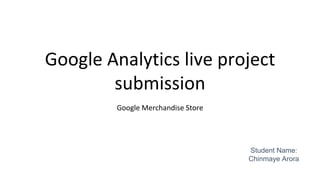 Google Analytics live project
submission
Google Merchandise Store
Student Name:
Chinmaye Arora
 